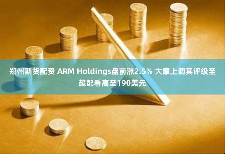 郑州期货配资 ARM Holdings盘前涨2.5% 大摩上调其评级至超配看高至190美元