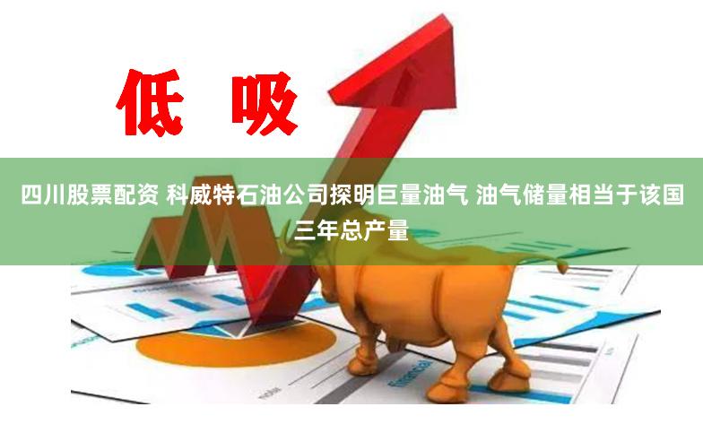 四川股票配资 科威特石油公司探明巨量油气 油气储量相当于该国三年总产量