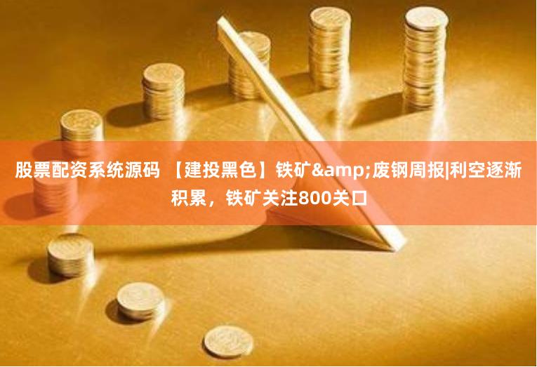 股票配资系统源码 【建投黑色】铁矿&废钢周报|利空逐渐积累，铁矿关注800关口