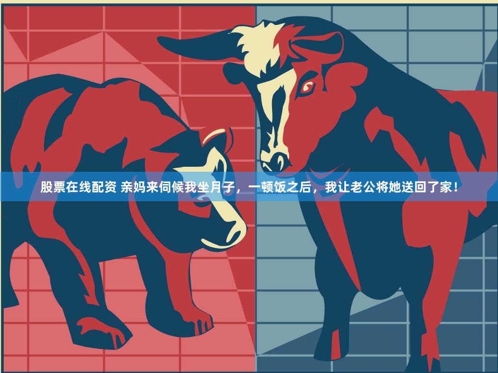股票在线配资 亲妈来伺候我坐月子，一顿饭之后，我让老公将她送回了家！