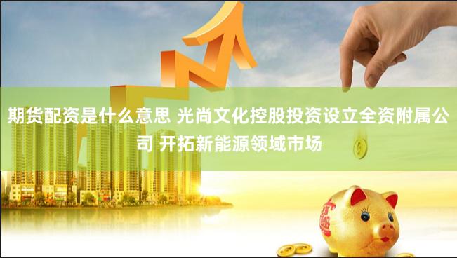 期货配资是什么意思 光尚文化控股投资设立全资附属公司 开拓新能源领域市场