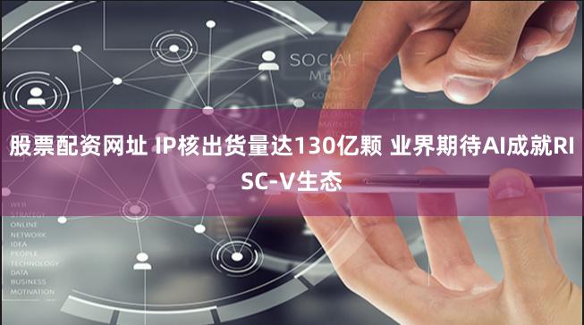 股票配资网址 IP核出货量达130亿颗 业界期待AI成就RISC-V生态