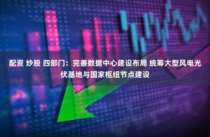 配资 炒股 四部门：完善数据中心建设布局 统筹大型风电光伏基地与国家枢纽节点建设