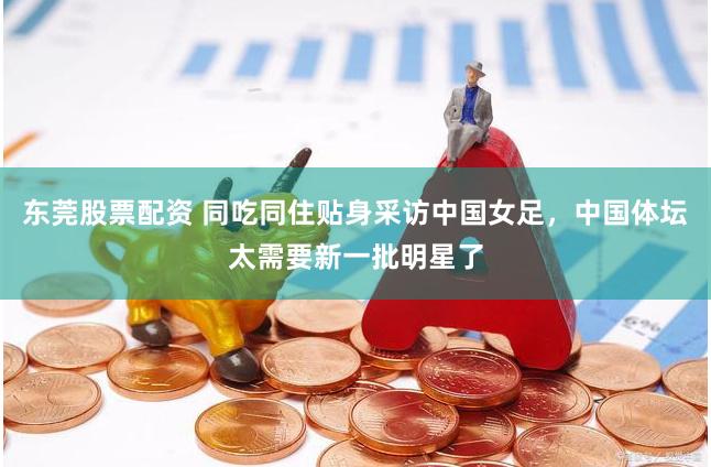 东莞股票配资 同吃同住贴身采访中国女足，中国体坛太需要新一批明星了