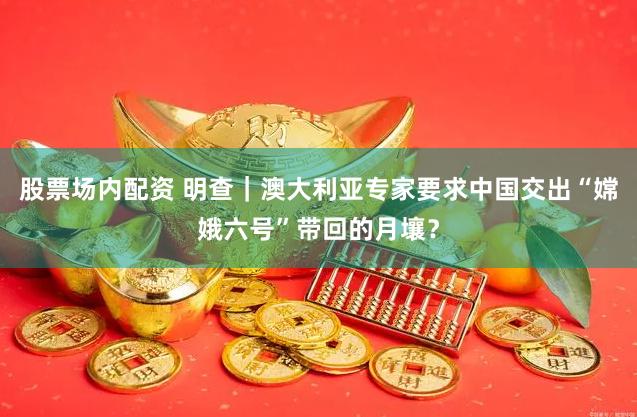 股票场内配资 明查｜澳大利亚专家要求中国交出“嫦娥六号”带回的月壤？