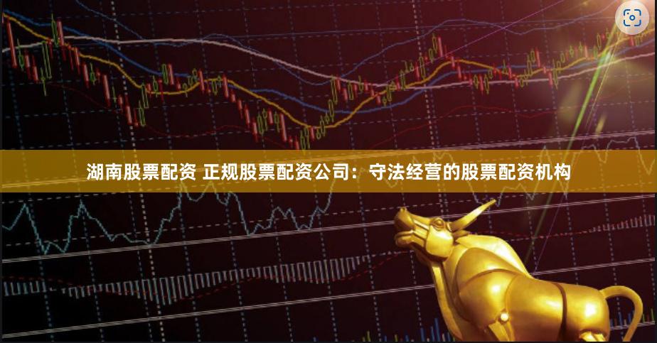 湖南股票配资 正规股票配资公司：守法经营的股票配资机构