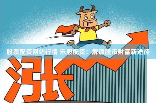 股票配资网站行情 乐股配资：解锁股市财富新途径