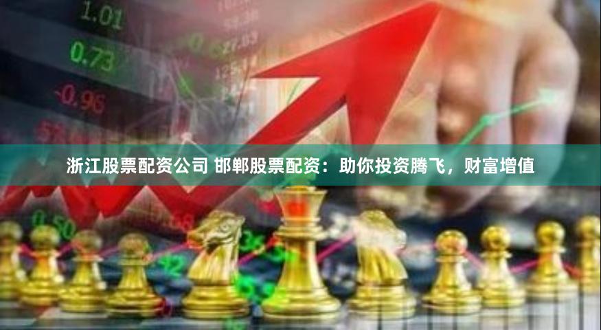 浙江股票配资公司 邯郸股票配资：助你投资腾飞，财富增值