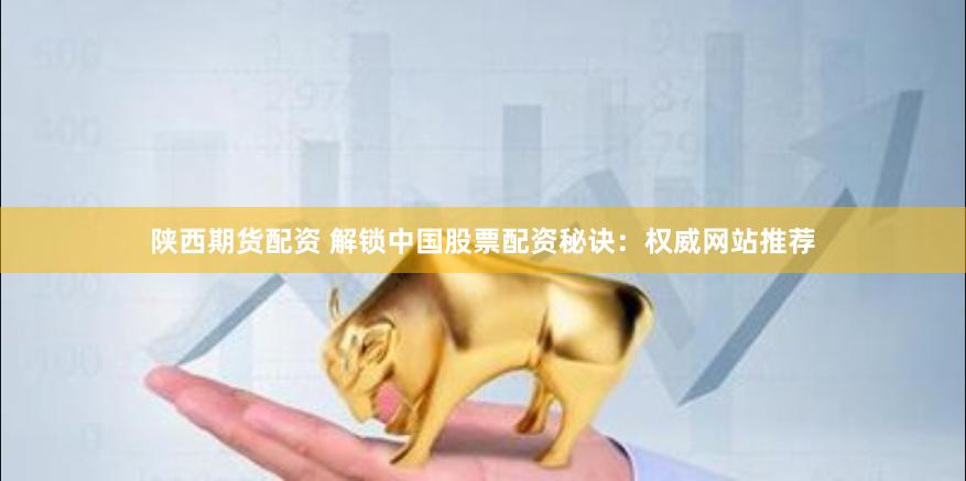 陕西期货配资 解锁中国股票配资秘诀：权威网站推荐